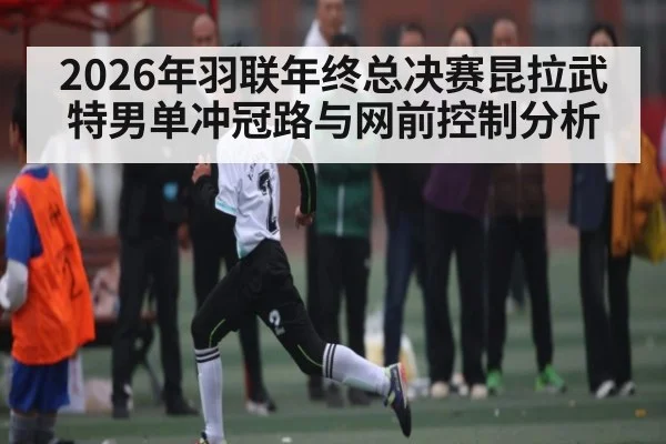 2026年羽联年终总决赛昆拉武特男单冲冠路与网前控制分析